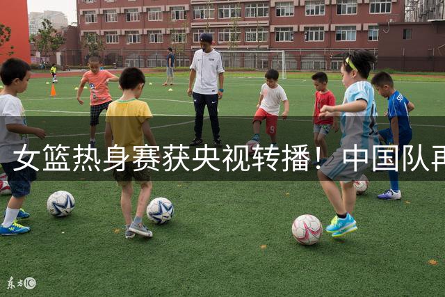 女篮热身赛获央视转播！中国队再战非洲冠军：张子宇王思雨或轮休？