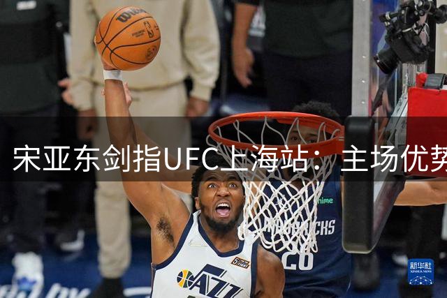 宋亚东剑指UFC上海站：主场优势助力冲击冠军挑战资格