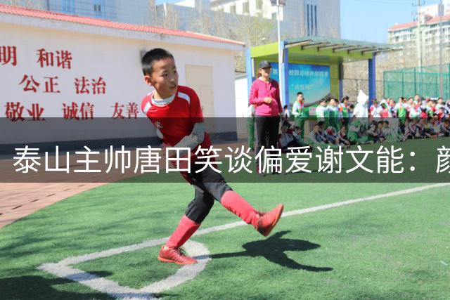 泰山主帅唐田笑谈偏爱谢文能：颜值高就是优势