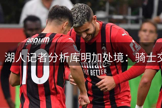 湖人记者分析库明加处境：骑士交易后市场空间再缩水