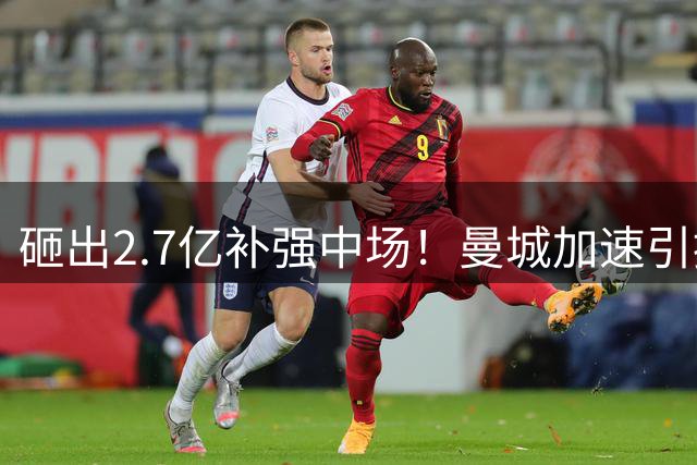砸出2.7亿补强中场！曼城加速引援，英超欧冠王朝之争全面开打