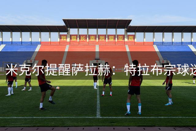 米克尔提醒萨拉赫：特拉布宗球迷热情但要求苛刻